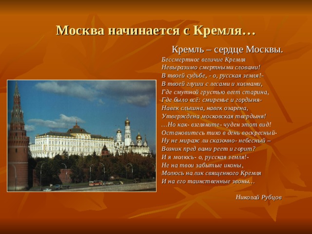 Москва начинается с Кремля… Кремль – сердце Москвы. Бессмертное величие Кремля Невыразимо смертными словами! В твоей судьбе, - о, русская земля!- В твоей глуши с лесами и холмами, Где смутной грустью веет старина, Где было всё: смиренье и гордыня- Навек слышна, навек озарена, Утверждена московская твердыня! … Но как- взгляните- чуден этот вид! Остановитесь тихо в день воскресный- Ну не мираж ли сказочно- небесный – Возник пред вами реет и горит? И я молюсь- о, русская земля!- Не на твои забытые иконы, Молюсь на лик священного Кремля И на его таинственные звоны…   Николай Рубцов  