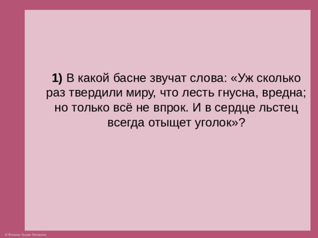 1) В какой басне звучат слова: «Уж сколько раз твердили миру, что лесть гнусна, вредна; но только всё не впрок. И в сердце льстец всегда отыщет уголок»?  