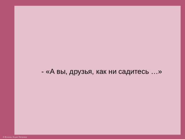 - «А вы, друзья, как ни садитесь …»  