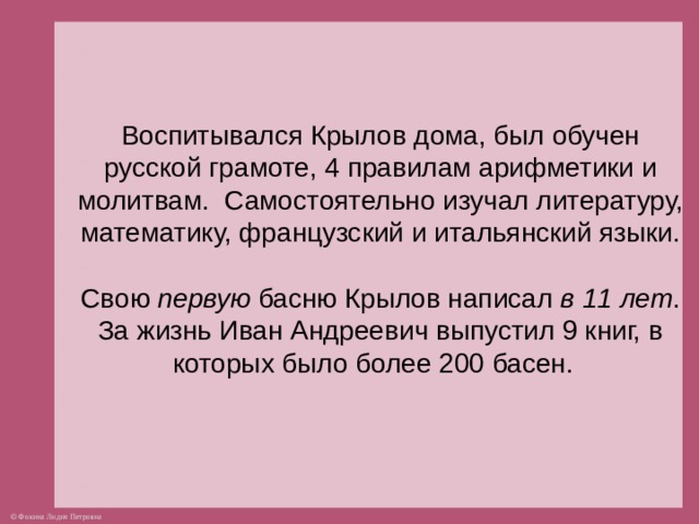 Воспитывался Крылов дома, был обучен русской грамоте, 4 правилам арифметики и молитвам. Самостоятельно изучал литературу, математику, французский и итальянский языки.   Свою первую басню Крылов написал в 11 лет . За жизнь Иван Андреевич выпустил 9 книг, в которых было более 200 басен.    