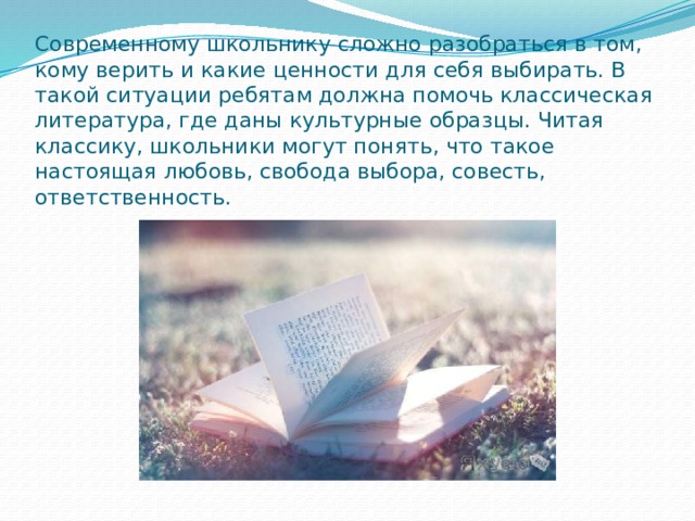 Современному школьнику сложно разобраться в том, кому верить и какие ценности для себя выбирать. В такой ситуации ребятам должна помочь классическая литература, где даны культурные образцы. Читая классику, школьники могут понять, что такое настоящая любовь, свобода выбора, совесть, ответственность. 