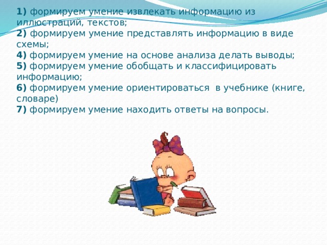 Примеры заданий, направленных на достижение Познавательных УУД:   1) формируем умение извлекать информацию из иллюстраций, текстов;  2) формируем умение представлять информацию в виде схемы;  4) формируем умение на основе анализа делать выводы;  5) формируем умение обобщать и классифицировать информацию;  6) формируем умение ориентироваться в учебнике (книге, словаре)  7) формируем умение находить ответы на вопросы.   