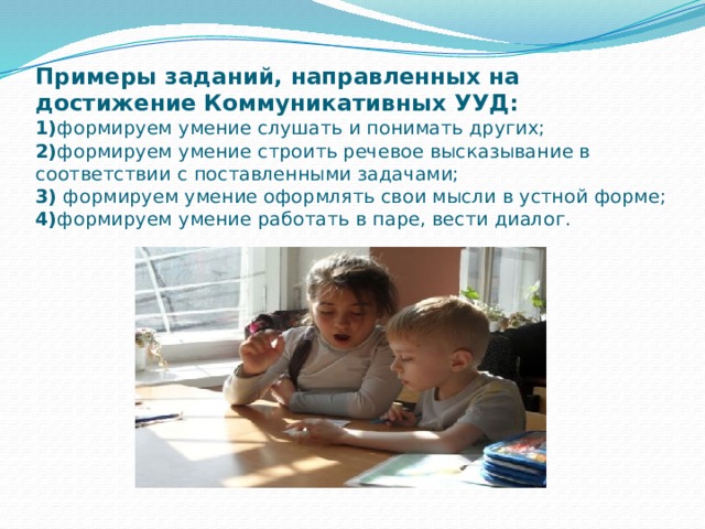 Примеры заданий, направленных на достижение Коммуникативных УУД:  1) формируем умение слушать и понимать других;  2) формируем умение строить речевое высказывание в соответствии с поставленными задачами;  3) формируем умение оформлять свои мысли в устной форме;  4) формируем умение работать в паре, вести диалог. 