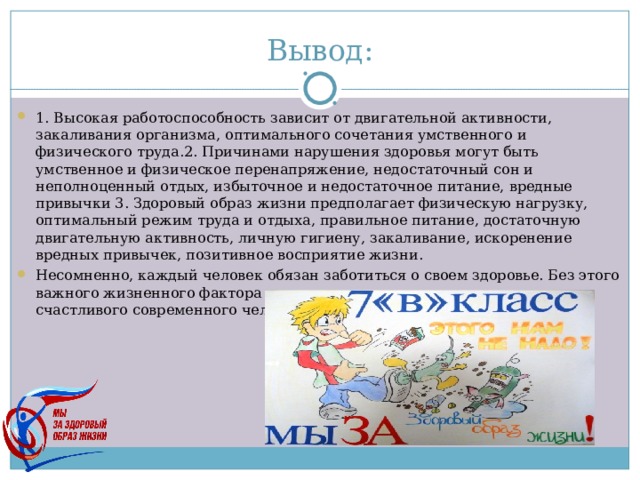 Вывод: 1. Высокая работоспособность зависит от двигательной активности, закаливания организма, оптимального сочетания умственного и физического труда.2. Причинами нарушения здоровья могут быть умственное и физическое перенапряжение, недостаточный сон и неполноценный отдых, избыточное и недостаточное питание, вредные привычки 3. Здоровый образ жизни предполагает физическую нагрузку, оптимальный режим труда и отдыха, правильное питание, достаточную двигательную активность, личную гигиену, закаливание, искоренение вредных привычек, позитивное восприятие жизни. Несомненно, каждый человек обязан заботиться о своем здоровье. Без этого важного жизненного фактора трудно представить полноценною жизнь счастливого современного человека. 