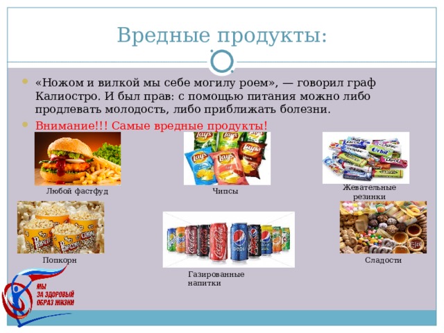 Вредные продукты: «Ножом и вилкой мы себе могилу роем», — говорил граф Калиостро. И был прав: с помощью питания можно либо продлевать молодость, либо приближать болезни. Внимание!!! Самые вредные продукты!  Жевательные резинки Любой фастфуд Чипсы Попкорн Сладости Газированные напитки 