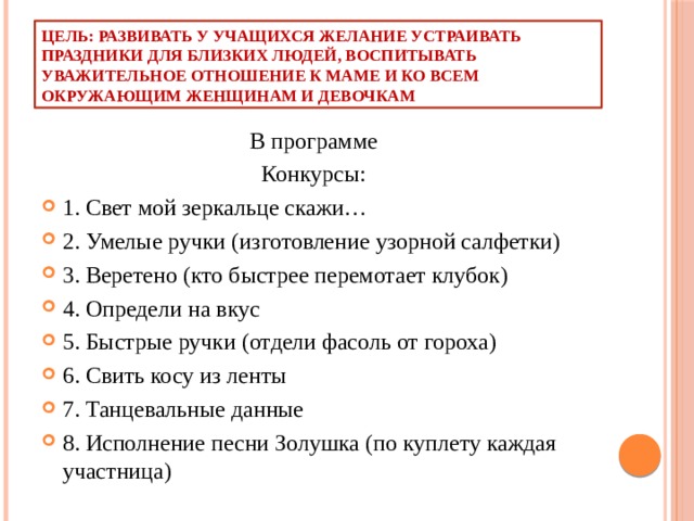 Цель: развивать у учащихся желание устраивать праздники для близких людей, воспитывать уважительное отношение к маме и ко всем окружающим женщинам и девочкам  В программе  Конкурсы: 1. Свет мой зеркальце скажи… 2. Умелые ручки (изготовление узорной салфетки) 3. Веретено (кто быстрее перемотает клубок) 4. Определи на вкус 5. Быстрые ручки (отдели фасоль от гороха) 6. Свить косу из ленты 7. Танцевальные данные 8. Исполнение песни Золушка (по куплету каждая участница) 