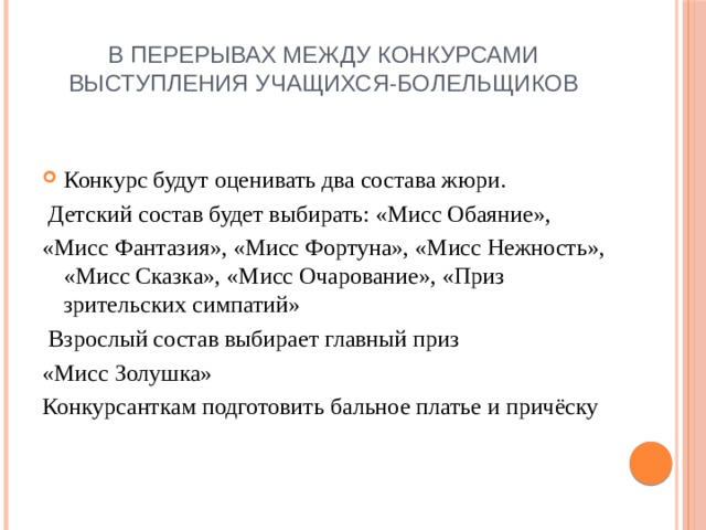 В перерывах между конкурсами выступления учащихся-болельщиков Конкурс будут оценивать два состава жюри.  Детский состав будет выбирать: «Мисс Обаяние», «Мисс Фантазия», «Мисс Фортуна», «Мисс Нежность», «Мисс Сказка», «Мисс Очарование», «Приз зрительских симпатий»  Взрослый состав выбирает главный приз «Мисс Золушка» Конкурсанткам подготовить бальное платье и причёску 