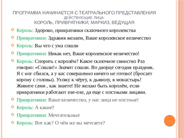 Программа начинается с театрального представления  Действующие лица:  Король, привратники, маркиз, ведущая Король: Здорово, привратники сказочного королевства Привратники: Здравия желаем, Ваше королевское величество Король: Вы что с ума сошли Привратники: Никак нет, Ваше королевское величество! Король: Спорить с королём? Какое сказочное свинство Раз говорю: «Сошли!» Значит сошли. Во дворце сегодня праздник. Я с ног сбился, а у вас совершенно ничего не готово! (бросает корону с головы). Ухожу к чёрту, к дьяволу, в монастырь! Живите сами , как знаете! Не желаю быть королём, если привратники работают еле-еле, да еще с постными лицами. Привратники: Ваше величество, у нас лица не постные! Король: А какие? Привратники: Мечтательные Король: Вот как? О чём же вы мечтаете? 