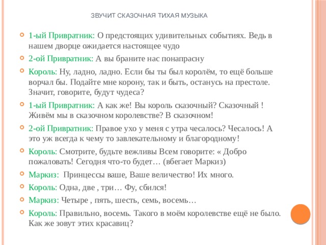 Звучит сказочная тихая музыка 1-ый Привратник: О предстоящих удивительных событиях. Ведь в нашем дворце ожидается настоящее чудо 2-ой Привратник: А вы браните нас понапрасну Король: Ну, ладно, ладно. Если бы ты был королём, то ещё больше ворчал бы. Подайте мне корону, так и быть, останусь на престоле. Значит, говорите, будут чудеса? 1-ый Привратник: А как же! Вы король сказочный? Сказочный ! Живём мы в сказочном королевстве? В сказочном! 2-ой Привратник: Правое ухо у меня с утра чесалось? Чесалось! А это уж всегда к чему то завлекательному и благородному! Король: Смотрите, будьте вежливы Всем говорите: « Добро пожаловать! Сегодня что-то будет… (вбегает Маркиз) Маркиз: Принцессы ваше, Ваше величество! Их много. Король: Одна, две , три… Фу, сбился! Маркиз: Четыре , пять, шесть, семь, восемь… Король: Правильно, восемь. Такого в моём королевстве ещё не было. Как же зовут этих красавиц? 
