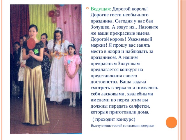 Ведущая: Дорогой король! Дорогие гости необычного праздника. Сегодня у нас бал Золушек. А зовут их.. Назовите же ваши прекрасные имена. Дорогой король! Уважаемый маркиз! Я прошу вас занять места в жюри и наблюдать за праздником. А нашим прекрасным Золушкам предлагается конкурс на представления своего достоинства. Ваша задача смотреть в зеркало и похвалить себя ласковыми, хвалебными именами но перед этим вы должны передать салфетки, которые приготовили дома.  ( проходит конкурс) Выступление гостей со своими номерами 