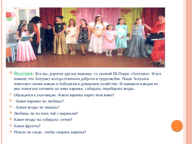 Ведущая: Все вы, дорогие друзья знакомы со сказкой Ш.Перро «Золушка» И все помнят, что Золушку всегда отличали доброта и трудолюбие. Наши Золушки помогают своим мамам и бабушкам в домашнем хозяйстве. И наверное каждая из них помогала готовить на зиму варенье, собирать, перебирать ягоды. Обращается к участницам: -Какое варенье варит твоя мама? - Какое варенье ты любишь? - Какие ягоды ты знаешь? Любишь ли ты пить чай с вареньем? Какие ягоды ты собирала летом? Какие фрукты? Нужен ли сахар , чтобы сварить варенье? 