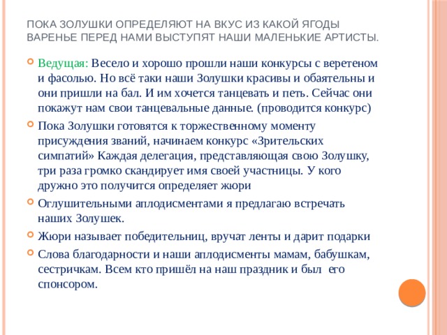 Пока Золушки определяют на вкус из какой ягоды варенье перед нами выступят наши маленькие артисты. Ведущая: Весело и хорошо прошли наши конкурсы с веретеном и фасолью. Но всё таки наши Золушки красивы и обаятельны и они пришли на бал. И им хочется танцевать и петь. Сейчас они покажут нам свои танцевальные данные. (проводится конкурс) Пока Золушки готовятся к торжественному моменту присуждения званий, начинаем конкурс «Зрительских симпатий» Каждая делегация, представляющая свою Золушку, три раза громко скандирует имя своей участницы. У кого дружно это получится определяет жюри Оглушительными аплодисментами я предлагаю встречать наших Золушек. Жюри называет победительниц, вручат ленты и дарит подарки Слова благодарности и наши аплодисменты мамам, бабушкам, сестричкам. Всем кто пришёл на наш праздник и был его спонсором. 