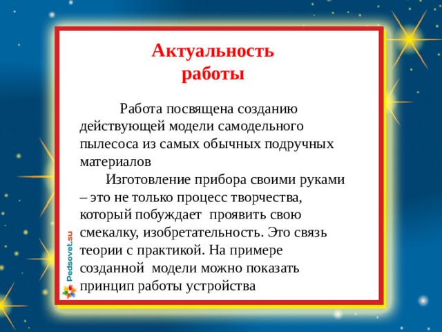  Актуальность  работы  Работа посвящена созданию действующей модели самодельного пылесоса из самых обычных подручных материалов  Изготовление прибора своими руками – это не только процесс творчества, который побуждает проявить свою смекалку, изобретательность. Это связь теории с практикой. На примере созданной модели можно показать принцип работы устройства 