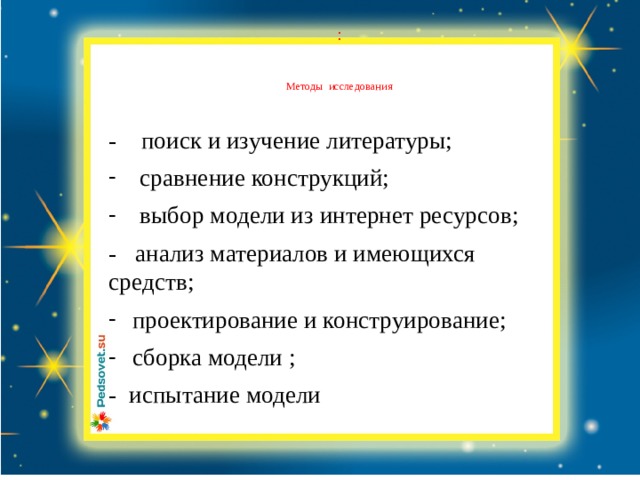 :    Методы исследования - поиск и изучение литературы; сравнение конструкций; выбор модели из интернет ресурсов; - анализ материалов и имеющихся средств; проектирование и конструирование; сборка модели ; - испытание модели 