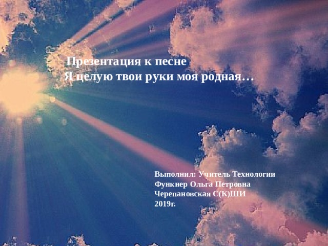  Презентация к песне Я целую твои руки моя родная…  Выполнил: Учитель Технологии Функнер Ольга Петровна Черепановская С(К)ШИ 2019г. 