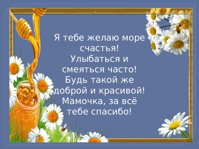 Я тебе желаю море счастья!  Улыбаться и смеяться часто!  Будь такой же доброй и красивой!  Мамочка, за всё тебе спасибо! 