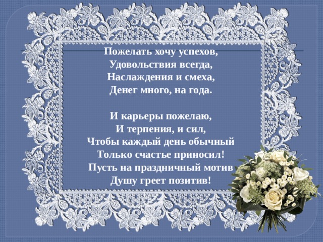 Пожелать хочу успехов,  Удовольствия всегда,  Наслаждения и смеха,  Денег много, на года.   И карьеры пожелаю,  И терпения, и сил,  Чтобы каждый день обычный  Только счастье приносил!  Пусть на праздничный мотив  Душу греет позитив! 