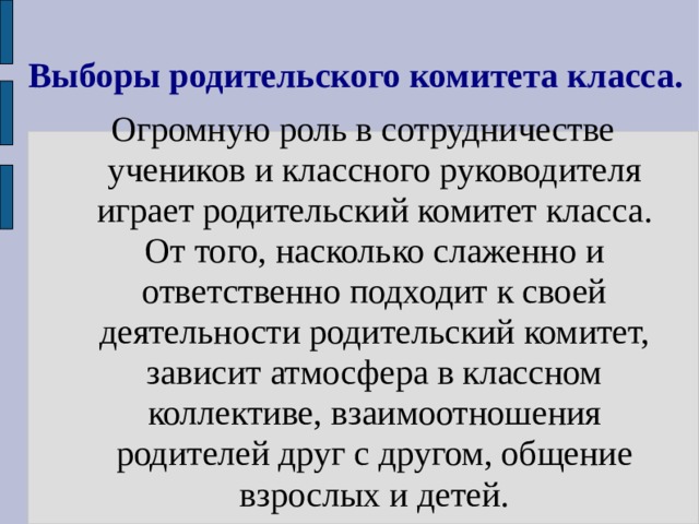 Выборы родительского комитета класса. Огромную роль в сотрудничестве учеников и классного руководителя играет родительский комитет класса. От того, насколько слаженно и ответственно подходит к своей деятельности родительский комитет, зависит атмосфера в классном коллективе, взаимоотношения родителей друг с другом, общение взрослых и детей. 