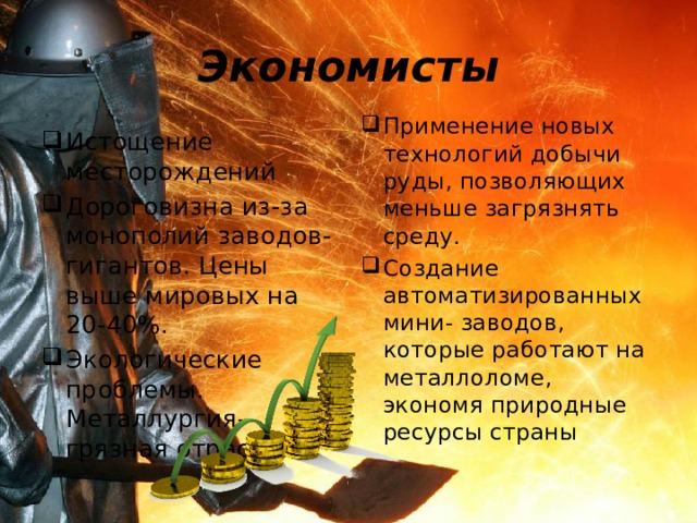 Экономисты Применение новых технологий добычи руды, позволяющих меньше загрязнять среду. Создание автоматизированных мини- заводов, которые работают на металлоломе, экономя природные ресурсы страны Истощение месторождений Дороговизна из-за монополий заводов- гигантов. Цены выше мировых на 20-40%. Экологические проблемы. Металлургия- грязная отрасль. 