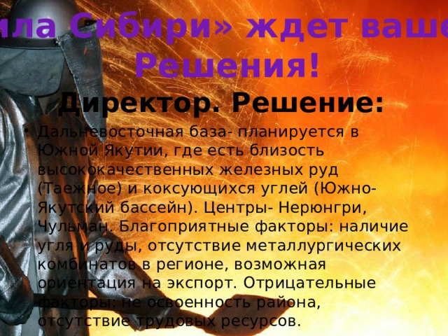 «Сила Сибири» ждет вашего Решения! Директор. Решение: Дальневосточная база- планируется в Южной Якутии, где есть близость высококачественных железных руд (Таежное) и коксующихся углей (Южно- Якутский бассейн). Центры- Нерюнгри, Чульман. Благоприятные факторы: наличие угля и руды, отсутствие металлургических комбинатов в регионе, возможная ориентация на экспорт. Отрицательные факторы: не освоенность района, отсутствие трудовых ресурсов. 