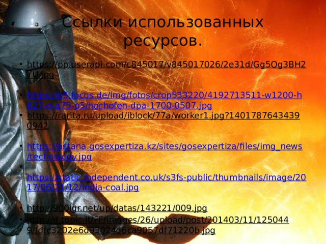 Ссылки использованных ресурсов. https://pp.userapi.com/c845017/v845017026/2e31d/Gg5Og3BH2YU.jpg  https://p5.focus.de/img/fotos/crop533220/4192713511-w1200-h627-o-q75-p5/hochofen-dpa-1700-0507.jpg https://rarita.ru/upload/iblock/77a/worker1.jpg?14017876434390942  https://astana.gosexpertiza.kz/sites/gosexpertiza/files/img_news/technology.jpg  https://static.independent.co.uk/s3fs-public/thumbnails/image/2017/06/21/12/india-coal.jpg  http://900igr.net/up/datas/143221/009.jpg  http://d.topic.lt/FF/images/26/upload/post/201403/11/1250449/fdfc3202e6d93024d6ca9057df71220b.jpg  https://v-kurse.ru/upload/iblock/2e8/2e8fdd240d3408f7e481296d223a7d8a.jpg  