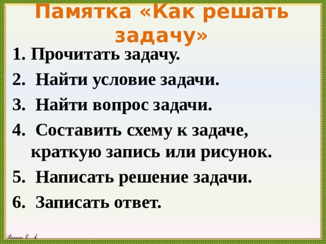 Памятка «Как решать задачу» Прочитать задачу.  Найти условие задачи.  Найти вопрос задачи.  Составить схему к задаче, краткую запись или рисунок.  Написать решение задачи.  Записать ответ. 