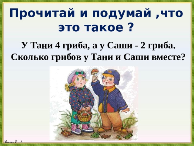 Прочитай и подумай ,что это такое ? У Тани 4 гриба, а у Саши - 2 гриба. Сколько грибов у Тани и Саши вместе? 