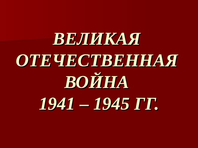 ВЕЛИКАЯ  ОТЕЧЕСТВЕННАЯ  ВОЙНА  1941 – 1945 ГГ. 