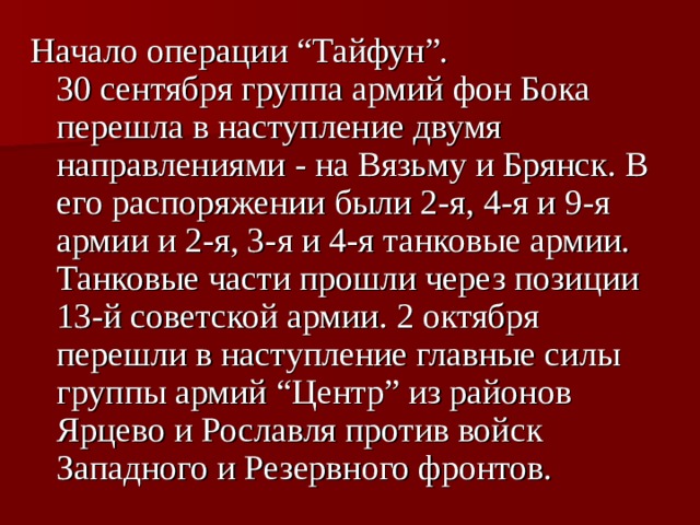 Начало операции “Тайфун”.  30 сентября группа армий фон Бока перешла в наступление двумя направлениями - на Вязьму и Брянск. В его распоряжении были 2-я, 4-я и 9-я армии и 2-я, 3-я и 4-я танковые армии. Танковые части прошли через позиции 13-й советской армии. 2 октября перешли в наступление главные силы группы армий “Центр” из районов Ярцево и Рославля против войск Западного и Резервного фронтов.  