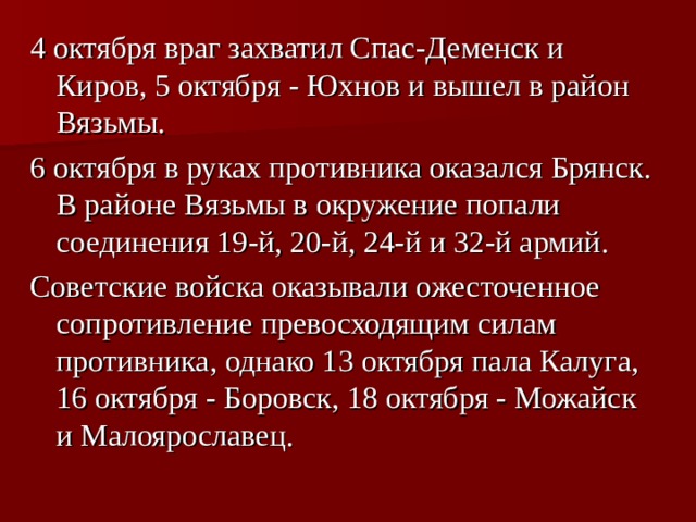 4 октября враг захватил Спас-Деменск и Киров, 5 октября - Юхнов и вышел в район Вязьмы. 6 октября в руках противника оказался Брянск. В районе Вязьмы в окружение попали соединения 19-й, 20-й, 24-й и 32-й армий. Советские войска оказывали ожесточенное сопротивление превосходящим силам противника, однако 13 октября пала Калуга, 16 октября - Боровск, 18 октября - Можайск и Малоярославец.  