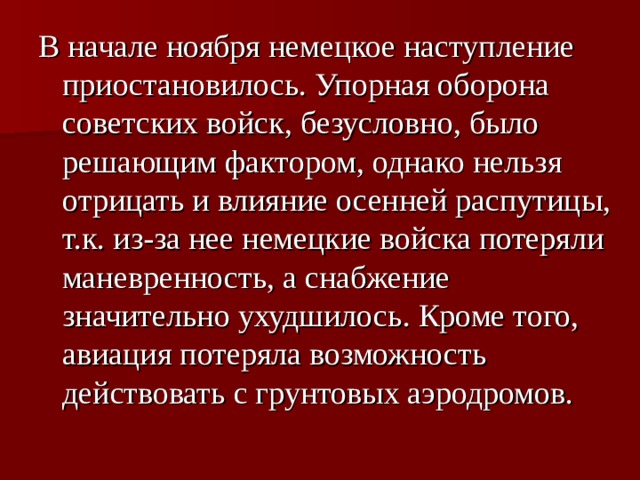 В начале ноября немецкое наступление приостановилось. Упорная оборона советских войск, безусловно, было решающим фактором, однако нельзя отрицать и влияние осенней распутицы, т.к. из-за нее немецкие войска потеряли маневренность, а снабжение значительно ухудшилось. Кроме того, авиация потеряла возможность действовать с грунтовых аэродромов. 
