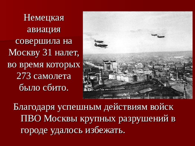 Немецкая авиация совершила на Москву 31 налет, во время которых 273 самолета было сбито. Благодаря успешным действиям войск ПВО Москвы крупных разрушений в городе удалось избежать.  