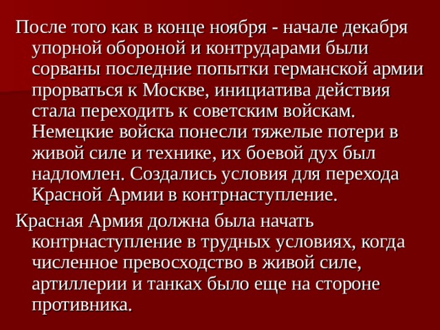После того как в конце ноября - начале декабря упорной обороной и контрударами были сорваны последние попытки германской армии прорваться к Москве, инициатива действия стала переходить к советским войскам. Немецкие войска понесли тяжелые потери в живой силе и технике, их боевой дух был надломлен. Создались условия для перехода Красной Армии в контрнаступление. Красная Армия должна была начать контрнаступление в трудных условиях, когда численное превосходство в живой силе, артиллерии и танках было еще на стороне противника. 