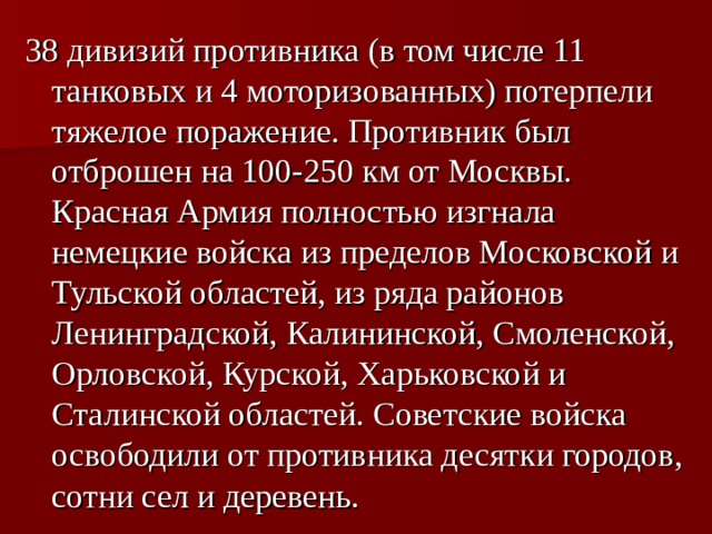 38 дивизий противника (в том числе 11 танковых и 4 моторизованных) потерпели тяжелое поражение. Противник был отброшен на 100-250 км от Москвы. Красная Армия полностью изгнала немецкие войска из пределов Московской и Тульской областей, из ряда районов Ленинградской, Калининской, Смоленской, Орловской, Курской, Харьковской и Сталинской областей. Советские войска освободили от противника десятки городов, сотни сел и деревень.  
