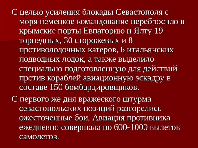 С целью усиления блокады Севастополя с моря немецкое командование перебросило в крымские порты Евпаторию и Ялту 19 торпедных, 30 сторожевых и 8 противолодочных катеров, 6 итальянских подводных лодок, а также выделило специально подготовленную для действий против кораблей авиационную эскадру в составе 150 бомбардировщиков. С первого же дня вражеского штурма севастопольских позиций разгорелись ожесточенные бои. Авиация противника ежедневно совершала по 600-1000 вылетов самолетов. 