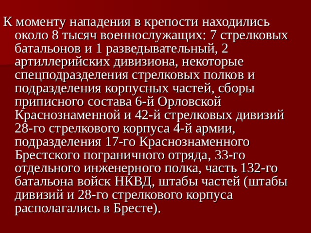 К моменту нападения в крепости находились около 8 тысяч военнослужащих: 7 стрелковых батальонов и 1 разведывательный, 2 артиллерийских дивизиона, некоторые спецподразделения стрелковых полков и подразделения корпусных частей, сборы приписного состава 6-й Орловской Краснознаменной и 42-й стрелковых дивизий 28-го стрелкового корпуса 4-й армии, подразделения 17-го Краснознаменного Брестского пограничного отряда, 33-го отдельного инженерного полка, часть 132-го батальона войск НКВД, штабы частей (штабы дивизий и 28-го стрелкового корпуса располагались в Бресте).  