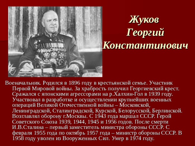 Жуков  Георгий Константинович Военачальник. Родился в 1896 году в крестьянской семье. Участник Первой Мировой войны. За храбрость получил Георгиевский крест. Сражался с японскими агрессорами на р.Халхин-Гол в 1939 году. Участвовал в разработке и осуществлении крупнейших военных операций Великой Отечественной войны – Московской, Ленинградской, Сталинградской, Курской, Белорусской, Берлинской. Возглавлял оборону г.Москвы. С 1943 года маршал СССР. Герой Советского Союза 1939, 1944, 1945 и 1956 годов. После смерти И.В.Сталина – первый заместитель министра обороны СССР. С февраля 1955 года по октябрь 1957 года – министр обороны СССР. В 1958 году уволен из Вооруженных Сил. Умер в 1974 году. 