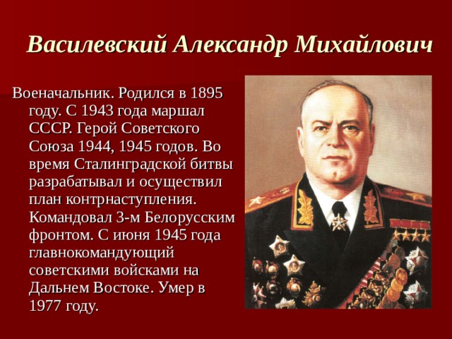 Василевский Александр Михайлович Военачальник. Родился в 1895 году. С 1943 года маршал СССР. Герой Советского Союза 1944, 1945 годов. Во время Сталинградской битвы разрабатывал и осуществил план контрнаступления. Командовал 3-м Белорусским фронтом. С июня 1945 года главнокомандующий советскими войсками на Дальнем Востоке. Умер в 1977 году. 