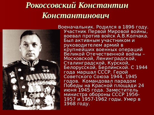 Рокоссовский Константин Константинович  Военачальник. Родился в 1896 году. Участник Первой Мировой войны, воевал против войск А.В.Колчака. Был активным участником и руководителем армий в крупнейших военных операций Великой Отечественной войны – Московской, Ленинградской, Сталинградской, Курской, Белорусской, Берлинской. С 1944 года маршал СССР. Герой Советского Союза 1944, 1945 годов. Командовал парадом Победы на Красной площади 24 июня 1945 года. Заместитель министра обороны СССР 1956-1957 и 1957-1962 годы. Умер в 1968 году.  