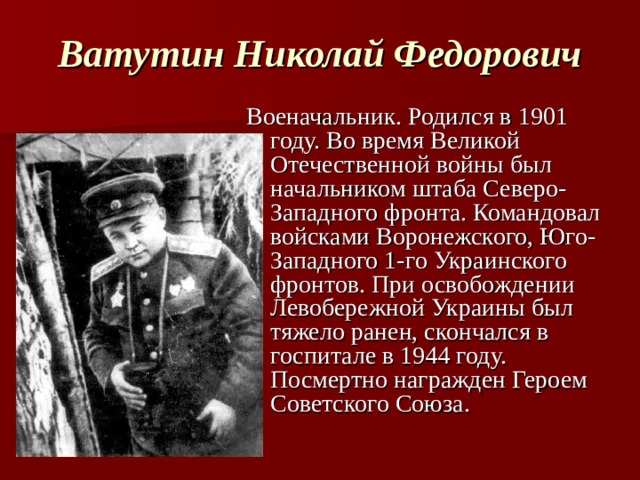 Ватутин Николай Федорович Военачальник. Родился в 1901 году. Во время Великой Отечественной войны был начальником штаба Северо-Западного фронта. Командовал войсками Воронежского, Юго-Западного 1-го Украинского фронтов. При освобождении Левобережной Украины был тяжело ранен, скончался в госпитале в 1944 году. Посмертно награжден Героем Советского Союза.  