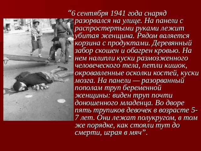“ 6 сентября 1941 года снаряд разорвался на улице. На панели с распростертыми руками лежит убитая женщина. Рядом валяется корзина с продуктами. Деревянный забор скошен и обагрен кровью. На нем налипли куски размозженного человеческого тела, петли кишок, окровавленные осколки костей, куски мозга. На панели — разорванный пополам труп беременной женщины: виден труп почти доношенного младенца. Во дворе пять трупиков девочек в возрасте 5-7 лет. Они лежат полукругом, в том же порядке, как стояли тут до смерти, играя в мяч”.  