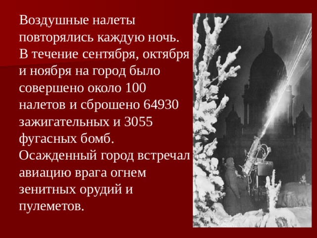 Воздушные налеты повторялись каждую ночь. В течение сентября, октября и ноября на город было совершено около 100 налетов и сброшено 64930 зажигательных и 3055 фугасных бомб. Осажденный город встречал авиацию врага огнем зенитных орудий и пулеметов. 