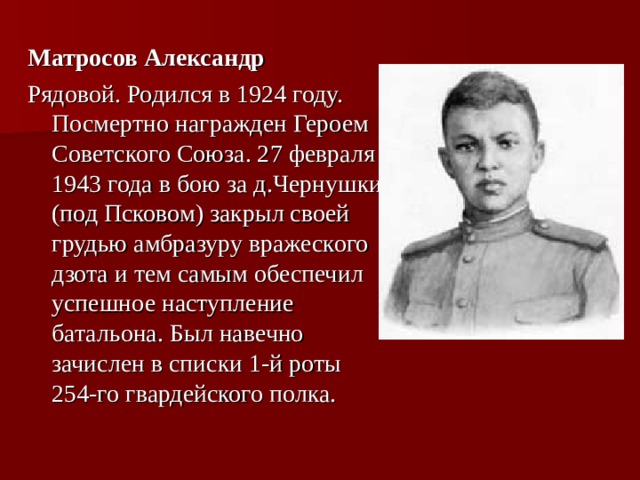 Матросов Александр Рядовой. Родился в 1924 году. Посмертно награжден Героем Советского Союза. 27 февраля 1943 года в бою за д.Чернушки (под Псковом) закрыл своей грудью амбразуру вражеского дзота и тем самым обеспечил успешное наступление батальона. Был навечно зачислен в списки 1-й роты 254-го гвардейского полка.  
