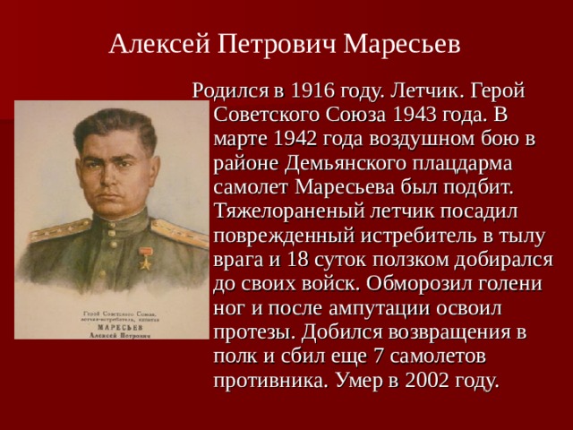 Алексей Петрович Маресьев  Родился в 1916 году. Летчик. Герой Советского Союза 1943 года. В марте 1942 года воздушном бою в районе Демьянского плацдарма самолет Маресьева был подбит. Тяжелораненый летчик посадил поврежденный истребитель в тылу врага и 18 суток ползком добирался до своих войск. Обморозил голени ног и после ампутации освоил протезы. Добился возвращения в полк и сбил еще 7 самолетов противника. Умер в 2002 году.  