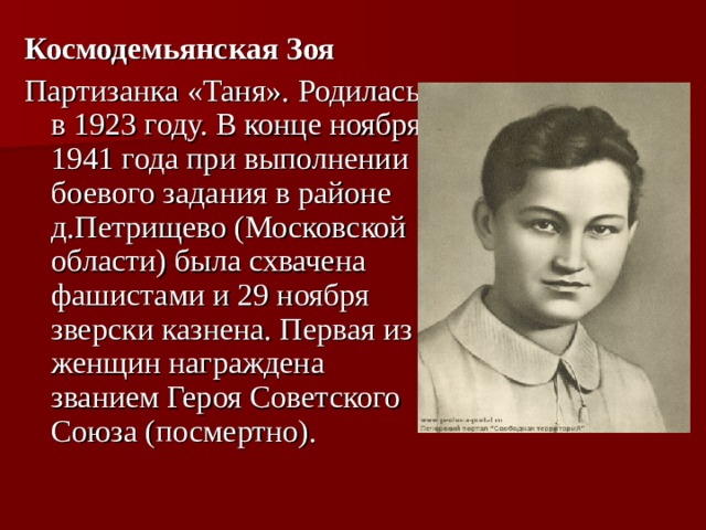 Космодемьянская Зоя Партизанка «Таня». Родилась в 1923 году. В конце ноября 1941 года при выполнении боевого задания в районе д.Петрищево (Московской области) была схвачена фашистами и 29 ноября зверски казнена. Первая из женщин награждена званием Героя Советского Союза (посмертно). 
