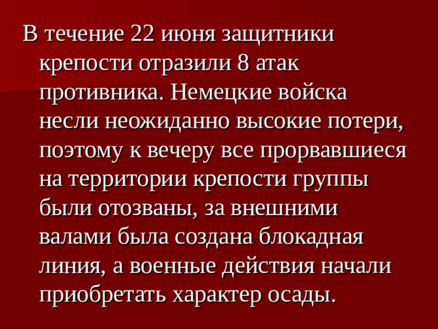 В течение 22 июня защитники крепости отразили 8 атак противника. Немецкие войска несли неожиданно высокие потери, поэтому к вечеру все прорвавшиеся на территории крепости группы были отозваны, за внешними валами была создана блокадная линия, а военные действия начали приобретать характер осады. 