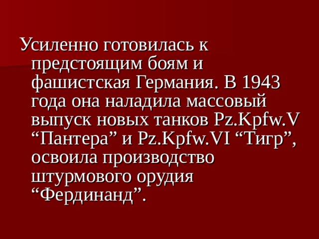 Усиленно готовилась к предстоящим боям и фашистская Германия. В 1943 года она наладила массовый выпуск новых танков Pz.Kpfw.V “Пантера” и Pz.Kpfw.VI “Тигр”, освоила производство штурмового орудия “Фердинанд”.  