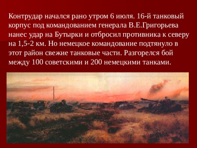 Контрудар начался рано утром 6 июля. 16-й танковый корпус под командованием генерала В.Е.Григорьева нанес удар на Бутырки и отбросил противника к северу на 1,5-2 км. Но немецкое командование подтянуло в этот район свежие танковые части. Разгорелся бой между 100 советскими и 200 немецкими танками. 