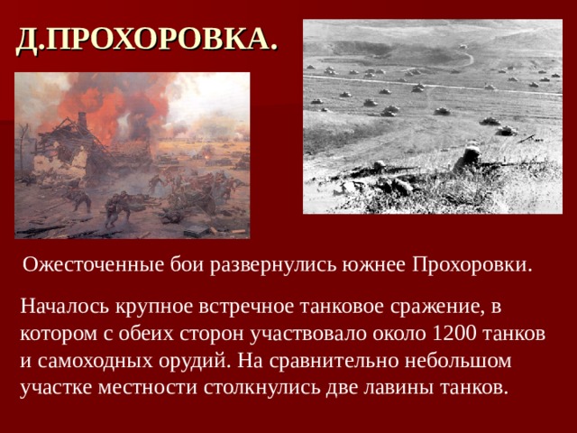 Д.ПРОХОРОВКА. Ожесточенные бои развернулись южнее Прохоровки. Началось крупное встречное танковое сражение, в котором с обеих сторон участвовало около 1200 танков и самоходных орудий. На сравнительно небольшом участке местности столкнулись две лавины танков. 