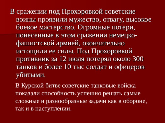 В сражении под Прохоровкой советские воины проявили мужество, отвагу, высокое боевое мастерство. Огромные потери, понесенные в этом сражении немецко-фашистской армией, окончательно истощили ее силы. Под Прохоровкой противник за 12 июля потерял около 300 танков и более 10 тыс солдат и офицеров убитыми.  В Курской битве советские танковые войска показали способность успешно решать самые сложные и разнообразные задачи как в обороне, так и в наступлении. 